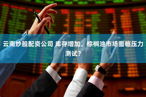 云南炒股配资公司 库存增加，棕榈油市场面临压力测试？