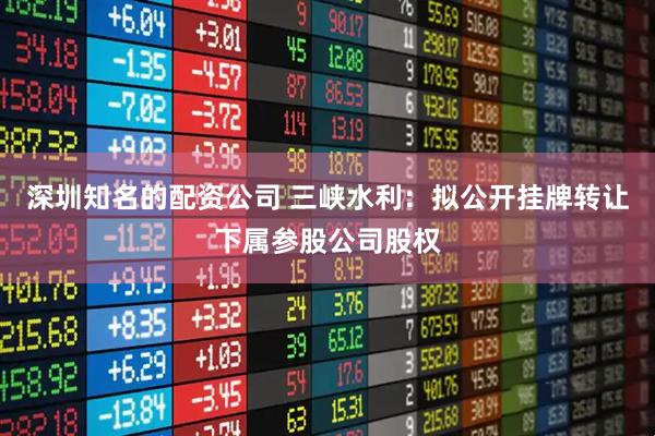 深圳知名的配资公司 三峡水利：拟公开挂牌转让下属参股公司股权