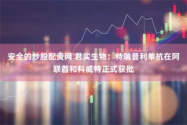 安全的炒股配资网 君实生物：特瑞普利单抗在阿联酋和科威特正式获批