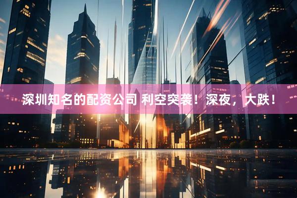 深圳知名的配资公司 利空突袭！深夜，大跌！