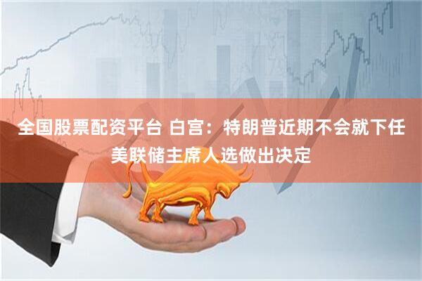 全国股票配资平台 白宫：特朗普近期不会就下任美联储主席人选做出决定