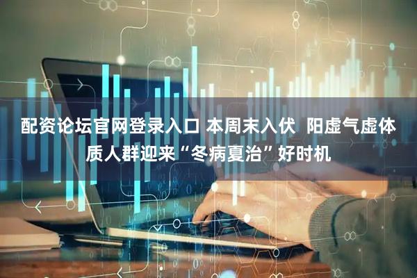 配资论坛官网登录入口 本周末入伏  阳虚气虚体质人群迎来“冬病夏治”好时机