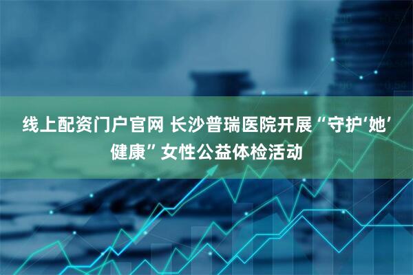 线上配资门户官网 长沙普瑞医院开展“守护‘她’健康”女性公益体检活动