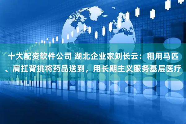十大配资软件公司 湖北企业家刘长云：租用马匹、肩扛背挑将药品送到，用长期主义服务基层医疗