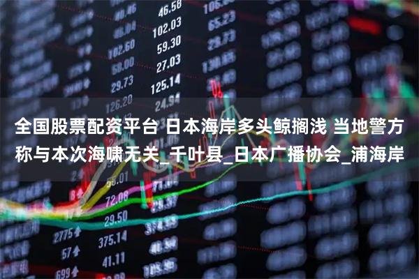 全国股票配资平台 日本海岸多头鲸搁浅 当地警方称与本次海啸无关_千叶县_日本广播协会_浦海岸