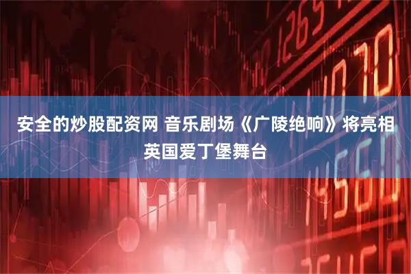 安全的炒股配资网 音乐剧场《广陵绝响》将亮相英国爱丁堡舞台