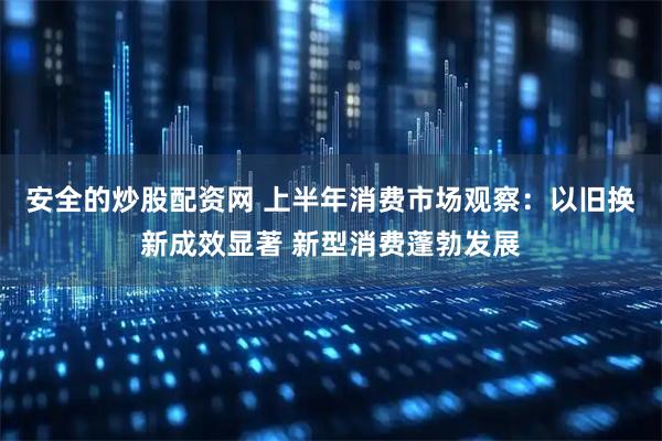 安全的炒股配资网 上半年消费市场观察：以旧换新成效显著 新型消费蓬勃发展