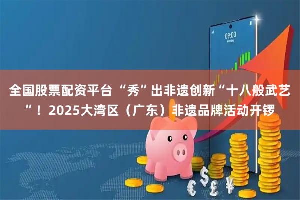 全国股票配资平台 “秀”出非遗创新“十八般武艺”！2025大湾区（广东）非遗品牌活动开锣