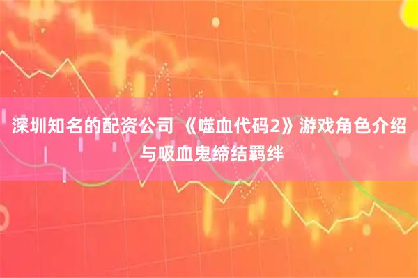 深圳知名的配资公司 《噬血代码2》游戏角色介绍 与吸血鬼缔结羁绊