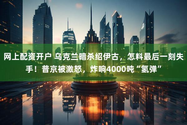 网上配资开户 乌克兰暗杀绍伊古，怎料最后一刻失手！普京被激怒，炸响4000吨“氢弹”