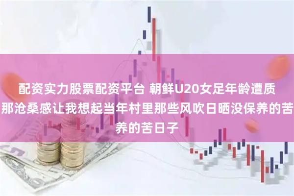 配资实力股票配资平台 朝鲜U20女足年龄遭质疑？那沧桑感让我想起当年村里那些风吹日晒没保养的苦日子