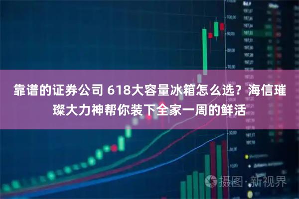 靠谱的证券公司 618大容量冰箱怎么选？海信璀璨大力神帮你装下全家一周的鲜活