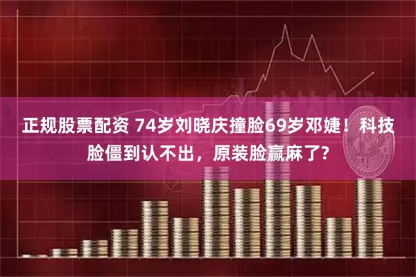 正规股票配资 74岁刘晓庆撞脸69岁邓婕！科技脸僵到认不出，原装脸赢麻了?