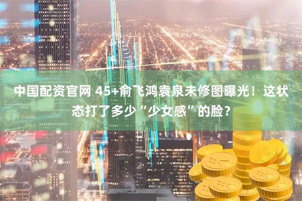 中国配资官网 45+俞飞鸿袁泉未修图曝光！这状态打了多少“少女感”的脸？