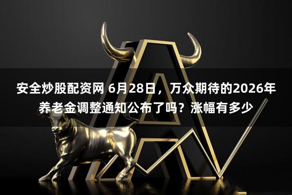 安全炒股配资网 6月28日，万众期待的2026年养老金调整通知公布了吗？涨幅有多少