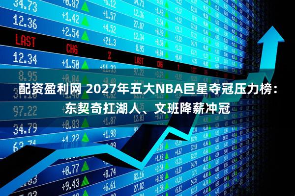 配资盈利网 2027年五大NBA巨星夺冠压力榜：东契奇扛湖人、文班降薪冲冠