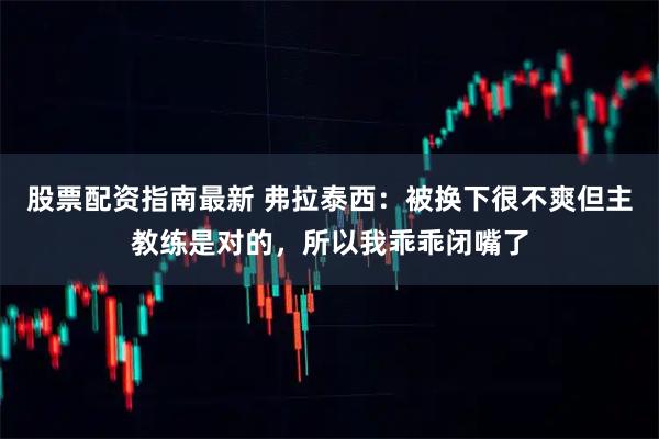 股票配资指南最新 弗拉泰西：被换下很不爽但主教练是对的，所以我乖乖闭嘴了
