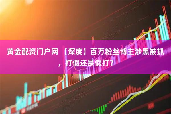 黄金配资门户网 【深度】百万粉丝博主涉黑被抓，打假还是假打？